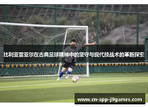 比利亚雷亚尔在古典足球精神中的坚守与现代技战术的革新探索