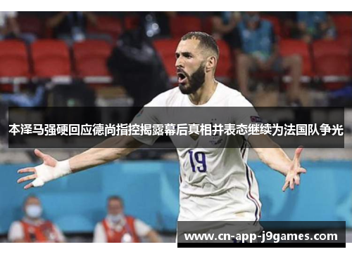 本泽马强硬回应德尚指控揭露幕后真相并表态继续为法国队争光