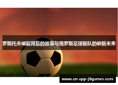 罗斯托夫崛起背后的故事与俄罗斯足球新队的崭新未来 罗斯托夫崛起背后的故事与俄罗斯足球新队的崭新未来