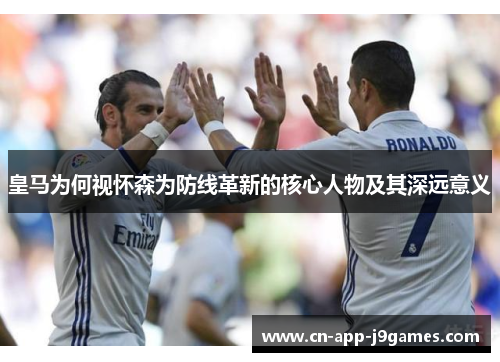皇马为何视怀森为防线革新的核心人物及其深远意义